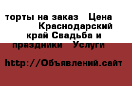 торты на заказ › Цена ­ 1 000 - Краснодарский край Свадьба и праздники » Услуги   